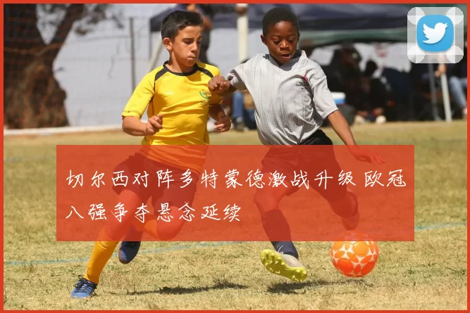 切尔西对阵多特蒙德激战升级 欧冠八强争夺悬念延续