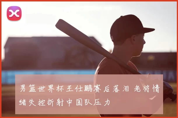 男篮世界杯王仕鹏赛后落泪 老将情绪失控折射中国队压力