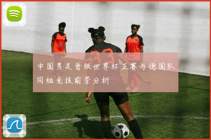 中国男足晋级世界杯正赛与德国队同组竞技前景分析