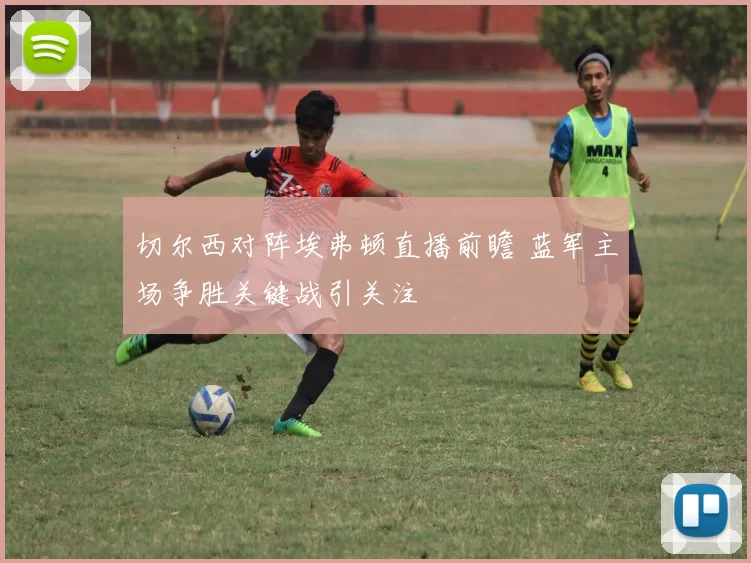 切尔西对阵埃弗顿直播前瞻 蓝军主场争胜关键战引关注