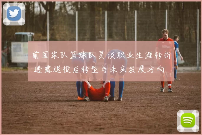 前国家队篮球队员谈职业生涯转折 透露退役后转型与未来发展方向