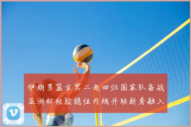 伊朗男篮玄冥二老回归国家队备战亚洲杯经验稳住内线并助新秀融入