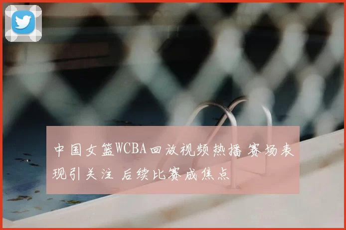 中国女篮WCBA回放视频热播 赛场表现引关注 后续比赛成焦点