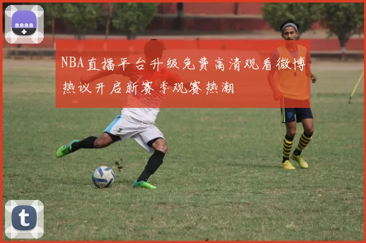 NBA直播平台升级免费高清观看微博热议开启新赛季观赛热潮