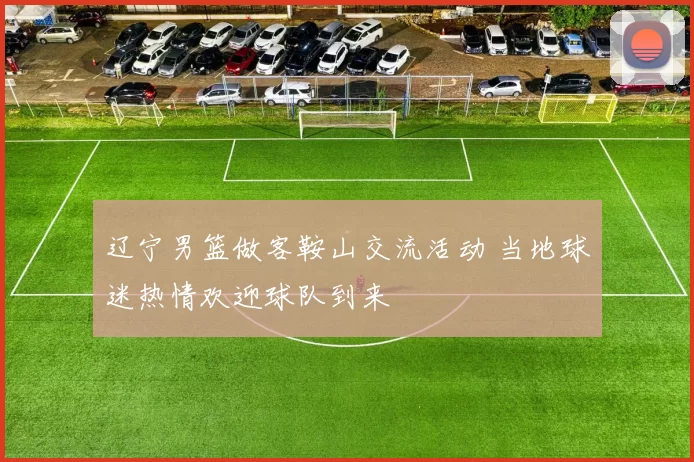 辽宁男篮做客鞍山交流活动 当地球迷热情欢迎球队到来