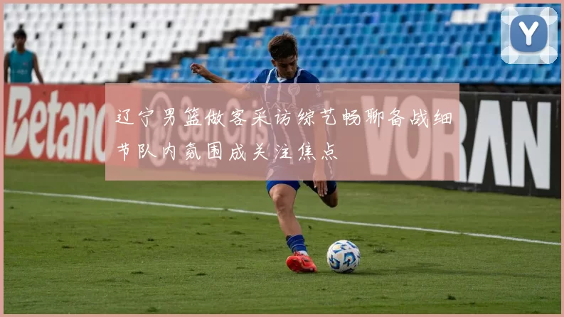 辽宁男篮做客采访综艺畅聊备战细节队内氛围成关注焦点