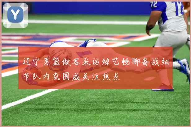 辽宁男篮做客采访综艺畅聊备战细节队内氛围成关注焦点