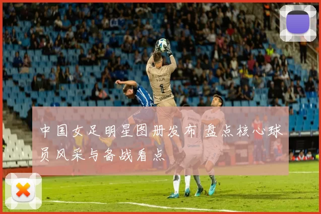 中国女足明星图册发布 盘点核心球员风采与备战看点