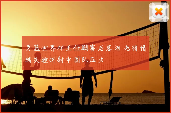 男篮世界杯王仕鹏赛后落泪 老将情绪失控折射中国队压力