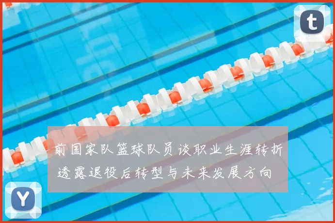 前国家队篮球队员谈职业生涯转折 透露退役后转型与未来发展方向