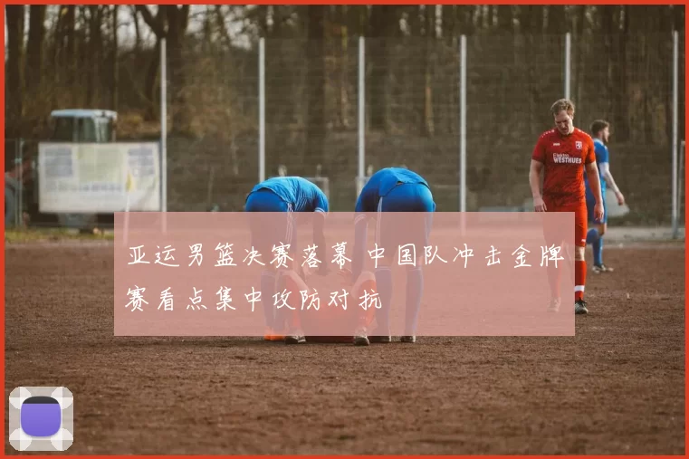 亚运男篮决赛落幕 中国队冲击金牌赛看点集中攻防对抗