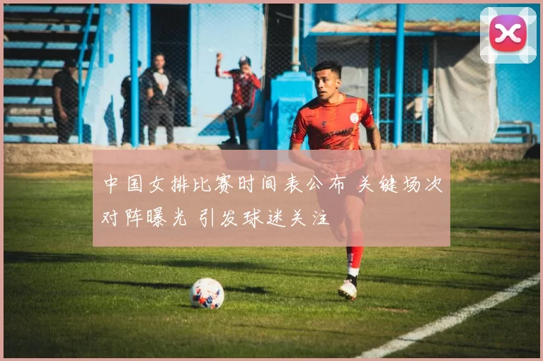 中国女排比赛时间表公布 关键场次对阵曝光 引发球迷关注