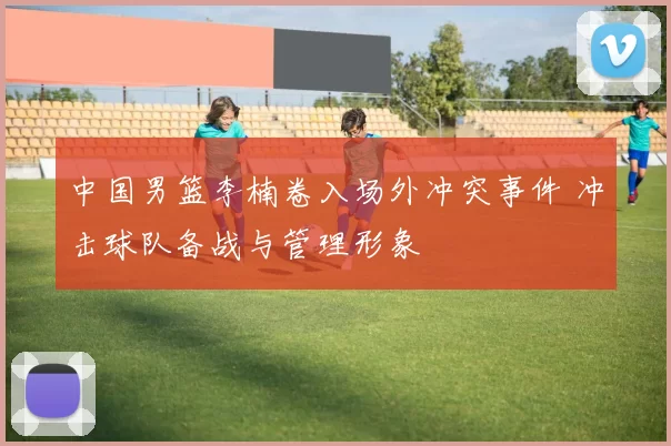 中国男篮李楠卷入场外冲突事件 冲击球队备战与管理形象