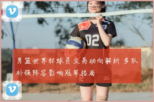 男篮世界杯球员交易动向解析 多队补强阵容影响冠军格局